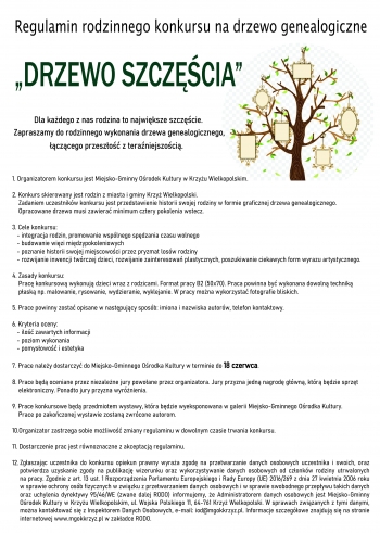 Regulamin rodzinnego konkursu na drzewo genealogiczne
„DRZEWO SZCZĘŚCIA”
Dla każdego z nas rodzina to największe szczęście.
Zapraszamy do rodzinnego wykonania drzewa genealogicznego,
łączącego przeszłość z teraźniejszością.
1. Organizatorem konkursu jest Miejsko-Gminny Ośrodek Kultury w Krzyżu Wielkopolskim.

2. Konkurs skierowany jest rodzin z miasta i gminy Krzyż Wielkopolski.
    Zadaniem uczestników konkursu jest przedstawienie historii swojej rodziny w formie graficznej drzewa genealogicznego.
    Opracowane drzewo musi zawierać minimum cztery pokolenia wstecz.

3. Cele konkursu:
   - integracja rodzin, promowanie wspólnego spędzania czasu wolnego
   - budowanie więzi międzypokoleniowych
   - poznanie historii swojej miejscowości przez pryzmat losów rodziny
   - rozwijanie inwencji twórczej dzieci, rozwijanie zainteresowań plastycznych, poszukiwanie ciekawych form wyrazu artystycznego.

4. Zasady konkursu:
    Pracę konkursową wykonują dzieci wraz z rodzicami. Format pracy B2 (50x70). Praca powinna być wykonana dowolną techniką
    płaską np. malowanie, rysowanie, wydzieranie, wyklejanie. W pracy można wykorzystać fotografie bliskich.

5. Prace powinny zostać opisane w następujący sposób: imiona i nazwiska autorów, telefon kontaktowy.

6. Kryteria oceny:
   - ilość zawartych informacji
   - poziom wykonania
   - pomysłowość i estetyka

7. Prace należy dostarczyć do Miejsko-Gminnego Ośrodka Kultury w terminie do 18 czerwca.

8. Prace będą oceniane przez niezależne jury powołane przez organizatora. Jury przyzna jedną nagrodę główną, którą będzie sprzęt
    elektroniczny. Ponadto jury przyzna wyróżnienia.

9. Prace konkursowe będą przedmiotem wystawy, która będzie wyeksponowana w galerii Miejsko-Gminnego Ośrodka Kultury.
    Prace po zakończonej wystawie zostaną zwrócone autorom.

10.Organizator zastrzega sobie możliwość zmiany regulaminu w dowolnym czasie trwania konkursu.

11.Dostarczenie prac jest równoznaczne z akceptacją regulaminu.

12.Zgłaszając uczestnika do konkursu opiekun prawny wyraża zgodę na przetwarzanie danych osobowych uczestnika i swoich, oraz
   potwierdza uzyskanie zgody na publikację wizerunku oraz wykorzystywanie danych osobowych od członków rodziny utrwalonych
   na pracy. Zgodnie z art. 13 ust. 1 Rozporządzenia Parlamentu Europejskiego i Rady Europy (UE) 2016/269 z dnia 27 kwietnia 2006 roku
   w sprawie ochrony osób fizycznych w związku z przetwarzaniem danych osobowych i w sprawie swobodnego przepływu takich danych
   oraz uchylenia dyrektywy 95/46/WE (zwane dalej RODO) informujemy, że Administratorem danych osobowych jest Miejsko-Gminny
   Ośrodek Kultury w Krzyżu Wielkopolskim, ul. Wojska Polskiego 11, 64-761 Krzyż Wielkopolski. W sprawach związanych z tymi danymi,
   można kontaktować się z Inspektorem Danych Osobowych, e-mail: iod@mgokkrzyz.pl. Informacje szczegółowe znajdują się na stronie
   internetowej www.mgokkrzyz.pl w zakładce RODO.
