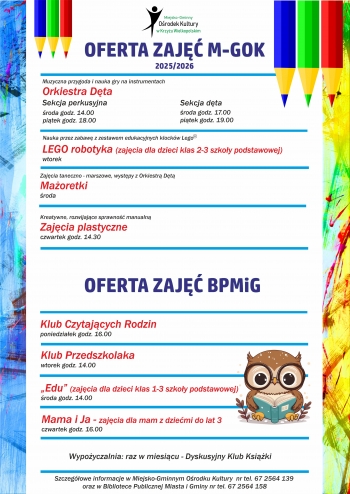 Plakat z ofert zaj na tle grafiki z kolorowymi kredkami i sow
Tekst
Logo Miejsko-Gminnego Orodka Kultury
Oferta zaj M-Gok 20252026
Orkiestra Dta 
sekcja perkusyjna roda 1400 pitek 1800
sesja dta roda 1700 pitek 1900
LEGO robotyka zajcia dla dzieci klas 2-3 Szkoy Podstawowej - wtorek
Maoretki - roda
Zajcia plastyczne - czwartek godz 1430

Oferta zaj BPMiG
Klub Czytajcych Rodzin - poniedziaek godz 1600
Klub Przedszkolaka - wtorek godz 1400
Edu zajcia dla dzieci klas 1-3 Szkoy Podstawowej - roda godz 1400
Mama i Ja - zajcia dla mam z dziemi do lat 3 - czwartek godz 1600

Wypozyczalnia raz w miesicu - Dyskusyjny Klub Ksiki

Szczegowe informacje w Miejsko-Gminnym Osrodku Kultury nr tel 67 256 41 29
oraz w Bibliotece Publicznej Miasta i Gminy nr tel67 256 41 58
 


