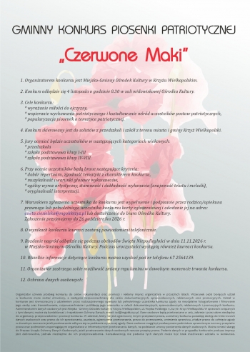 GMINNY KONKURS PIOSENKI PATRIOTYCZNEJ
Czerwone Maki
1 Organizatorem konkursu jest Miejsko-Gminny Orodek Kultury w Krzyu Wielkopolskim

2 Konkurs odbdzie si 4 listopada o godzinie 830 w sali widowiskowej Orodka Kultury

3 Cele konkursu
     wyraanie mioci do ojczyzny
     wspieranie wychowania patriotycznego i ksztatowanie wrd uczestnikw postaw patriotycznych
     popularyzacja piosenek o tematyce patriotycznej

4 Konkurs skierowany jest do solistw z przedszkoli i szk z terenu miasta i gminy Krzy Wielkopolski

5 Jury ocenia bdzie uczestnikw w nastpujcych kategoriach wiekowych
     przedszkola
     szkoa podstawowa klasy I-III
     szkoa podstawowa klasy IV-VIII

6 Przy ocenie uczestnikw bd brane nastpujce kryteria
     dobr repertuaru zgodno tematyki z charakterem konkursu
     muzykalno i warunki gosowe wykonawcw
     oglny wyraz artystyczny staranno i dokadno wykonania znajomo tekstu i melodii
     oryginalno interpretacji

7 Warunkiem zgoszenia uczestnika do konkursu jest wypenienie i podpisanie przez rodzicaopiekuna
    prawnego lub penoletniego uczestnika konkursu karty zgoszeniowej i odesanie jej na adres
    anetaciesielskamgokkrzyzpl lub dostarczenie do biura Orodka Kultury
    Zgoszenia przyjmujemy do 26 padziernika 2026 r

8 O wynikach konkursu laureaci zostan powiadomieni telefonicznie

9 Rozdanie nagrd odbdzie si podczas obchodw wita Niepodlegoci w dniu 11112026 r
    w Miejsko-Gminnym Orodku Kultury Podczas uroczystoci wystpi rwnie laureaci konkursu

10 Wszelkie informacje dotyczce konkursu mona uzyska pod nr telefonu 67 2564139

11 Organizator zastrzega sobie moliwo zmiany regulaminu w dowolnym momencie trwania konkursu

12 Ochrona danych osobowych

Organizator utrwala przebieg konkursu do celw dokumentacji oraz promocji i reklamy imprez organizatora w przyszych latach Wizerunek osb biorcych udzia
w konkursie moe zosta utrwalony a nastpnie rozpowszechniany dla celw dokumentacyjnych sprawozdawczych reklamowych oraz promocyjnych Udzia w
konkursie jest rwnoznaczny z udzieleniem przez rodzicaprawnego opiekuna lub penoletniego uczestnika konkursu zgody na nieodpatne fotografowanie i filmowanie
jego osoby oraz transmitowanie rozpowszechnianie i publikacj jego wizerunku w celach dokumentacyjnych sprawozdawczych reklamowych i promocyjnych konkursu
Administratorem danych osobowych jest Miejsko - Gminny Orodek Kultury w Krzyu Wielkopolskim ul Wojska Polskiego 11 64-761 Krzy Wielkopolski W sprawach zwizanych
z tymi danymi mona si kontaktowa z Inspektorem Ochrony Danych e-mail iodmgokkrzyzpl Dane osobowe bd przetwarzane w celu zakresie i przez okres niezbdny
do organizacji przeprowadzenia i promocji konkursu W zakresie ktry nie jest ograniczony innymi przepisami prawa uczestnicy konkursu posiadaj dostp do treci swoich
danych osobowych oraz prawo do ich sprostowania usunicia ograniczenia przetwarzania prawo do przenoszenia wniesienia sprzeciwu a take prawo do cofnicia zgody
w dowolnym momencie jeeli przetwarzanie odbywa si na podstawie wyraonej zgody Dane osobowe mog by przekazywane podmiotom uprawnionym na mocy przepisw
prawa oraz podmiotom wspomagajcym organizatora w informatycznym przetwarzaniu danych na podstawie umowy powierzenia danych osobowych Mona wnie skarg
do Prezesa Urzdu Ochrony Danych Osobowych jeeli przetwarzanie danych osobowych narusza przepisy prawa Podanie danych w przypadku konkursw podczas imprezy
jest dobrowolne jednak niezbdne do ich przeprowadzenia Konsekwencj nie podania tych danych moe by brak moliwoci udziau w konkursie