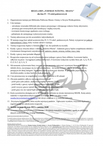 REGULAMIN „TURNIEJU PAŃSTWA - MIASTA”
        dla klas IV - VI szkół podstawowych
                  
1.	Organizatorem turnieju jest Biblioteka Publiczna Miasta i Gminy w Krzyżu Wielkopolskim..
2.	Cele turnieju :
-  utrwalanie wizerunku biblioteki jako miejsca przyjaznego i oferującego ciekawe formy aktywności, 
-  promocja gier towarzyskich jako kształcącej i mądrej rozrywki,
- rozwijanie kreatywnego spędzania czasu wolnego,
- pobudzanie do umiejętnego wykorzystywania wiedzy.
3.	Turniej adresowany jest do uczestników indywidualnych. 
4.	W turnieju mogą brać udział uczniowie klas IV, V, VI szkół  podstawowych. Należy wytypować po jednym reprezentancie z klasy, który weźmie udział w turnieju.
5.	Turniej rozgrywany będzie w formule „open” tzn. bez podziału na roczniki.
6.	Każdy z graczy otrzyma arkusz z tabelką „Państwa-Miasta”. Zadaniem graczy będzie uzupełnienie tabelek z 6 kolumnami (kategoriami) zatytułowanymi: państwo, miasto, zwierzę, roślina, rzecz, imię. 
7.	Każdy z graczy musi posiadać długopis.
8.	Rozgrywka rozpoczyna się od wylosowania przez jednego z graczy litery alfabetu. Losowanie będzie odbywać się przez  wyciągnięcie jednej z kilku kart. Z losowania wyłączone są takie litery jak: Ą, Ę, Ń, Ó, Ź, Ż, Ś, Ć, Q, V, X, Y. 
9.	Od momentu wylosowania litery wszyscy gracze zaczynają wpisywać wyraźnymi literami do swoich tabelek słowa, zaczynające się na wylosowaną literę – do każdej kolumny tabelki po jednym słowie, pasującym do danej kategorii. Nie będzie można wykonywać skreśleń. W przypadku pojawienia się skreślenia punkty za dane hasło nie będą przyznane. 
10.	Czas przeznaczony na uzupełnienie wszystkich 6 kolumn to 60 sekund.
11.	Zliczanie punktów odbywa się wg poniższych zasad:
      – jeżeli gracz jako jedyny  poprawnie uzupełnił kolumnę 15 pkt,
      – jeżeli każdy z graczy wpisał inną poprawną odpowiedź  10 pkt,
      – jeżeli wszyscy gracze wpisali taką samą poprawną odpowiedź 5 pkt,
      – jeżeli gracz nic nie wpisał bądź udzielił złej odpowiedzi 0 pkt.
12.	Karta uczestnictwa dostępna jest w BPMiG lub do pobrania na stronie internetowej MGOK. Kartę należy nadesłać w nieprzekraczalnym terminie do 6 maja 2022 r. na adres e-mail: monika.krzywinska@mgokkrzyz.pl lub złożyć osobiście w w siedzibie biblioteki.
13.	 Zwycięzcą będzie osoba, która uzyska najwięcej punktów . Ogłoszenie wyników, wręczenie dyplomów i nagród nastąpi po zakończeniu rozgrywki.
14.	Termin turnieju 10 maja 2022 r., godzina 10.00
15.	Uczestnictwo w turnieju jest równoznaczne z akceptacją warunków regulaminu i zgodą na publikację danych osobowych oraz swojego wizerunku. 
Zgoda na przetwarzanie danych osobowych
Uczestnik konkursu lub jego opiekun prawny lub osoba upoważniona przez opiekuna prawnego, wypełniając i przesyłając kartę uczestnictwa składa oświadczenie, że zapoznał/a się  z regulaminem konkursu, a także wyraża zgodę na  przetwarzanie  danych  osobowych zawartych w karcie na potrzeby konkursu, w celach promocji konkursu oraz organizatora i współorganizatorów konkursu oraz w celach realizacji ich zadań  statutowych.

Ochrona danych osobowych
Administratorem danych osobowych jest Miejsko-Gminny Ośrodek Kultury w  Krzyżu Wielkopolskim, ul. Wojska Polskiego 11, 64-761 Krzyż Wielkopolski. W sprawach związanych z tymi danymi, można kontaktować się z Inspektorem Ochrony Danych, e-mail: iod@mgokkrzyz.pl. Dane osobowe będą przetwarzane w celu, zakresie i przez okres niezbędny do organizacji, przeprowadzenia i promocji konkursu. W zakresie, który nie jest ograniczony innymi przepisami prawa, uczestnicy konkursu posiadają dostęp do treści swoich danych osobowych oraz prawo do ich sprostowania, usunięcia, ograniczenia przetwarzania, prawo do przenoszenia, wniesienia sprzeciwu, a także prawo do cofnięcia zgody w dowolnym momencie jeżeli przetwarzanie odbywa się na podstawie wyrażonej zgody. Dane osobowe mogą być przekazywane podmiotom uprawnionym na mocy przepisów prawa oraz podmiotom wspomagającym organizatora w informatycznym przetwarzaniu danych, na podstawie umowy powierzenia danych osobowych. Można wnieść skargę do Prezesa Urzędu Ochrony Danych Osobowych, jeżeli przetwarzanie danych osobowych narusza przepisy prawa. Podanie danych jest dobrowolne, jednak niezbędne do przeprowadzenia konkursu. Konsekwencją niepodania tych danych może być brak możliwości udziału w konkursie.

