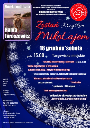 Krzyskie organizacje pozarządowe oraz Miejsko-Gminny Ośrodek Kultury w Krzyżu Wielkopolskim zapraszają na imprezę charytatywną pod patronem Burmistrza Krzyża Wielkopolskiego
Zostań Krzyskim Mikołajem
18 grudnia *  sobota, godz. 15.00 Targowisko miejskie
* sprzedaż pysznych ciast i pierogów od godz. 12.00
* część artystyczna w wykonaniu dzieci i młodzieży z Krzyża Wielkopolskiego
* wręczenie nagród w konkursie ,,Rodzinny Stroik Bożonarodzeniowy''
* kiermasz pierników i ozdób świątecznych  
* aukcje choinek
* fotobudka
* spotkanie z Mikołajem
* blok animacyjny dla dzieci
* widowisko akrobatyczno-teatralne ,,Zwierciadło. Akrobatyczne psoty''
Już dziś możesz pomóc Hani, Fundacja Dzieciom ,,Zdążyć z pomocą''. Konto fundacji 42 2490 0005 0000 4600 7549 3994 tytułem 37449 Jaroszewicz Hanna darowizna na pomoc i ochronę zdrowia. Przekaż 1% podatku na rzecz Hani KRS 0000037904