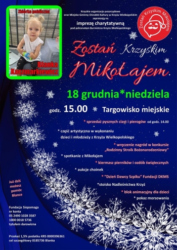 Krzyskie organizacje pozarządowe oraz Miejsko-Gminny Ośrodek Kultury w Krzyżu Wielkopolskim zapraszają serdecznie na imprezę charytatywną ph. ''Zostań Krzyskim Mikołajem'', która odbędzie się na targowisku miejskim 18 grudnia od godz. 15:00. W programie między innymi: sprzedaż pysznych ciast i pierogów, kiermasz świąteczny, do którego udziału zapraszamy twórców rękodzieła, część artystyczna w wykonaniu dzieci i młodzieży, animacje dla dzieci, stoisko Nadleśnictwa Krzyż, ''Dzień Dawcy Szpiku'' Fundacji DKMS oraz mnóstwo atrakcji. Wszystko to, aby pomóc w leczeniu i rehabilitacji małej Blanki Kaczmarkiewicz, która jest podopieczną fundacji Siepomaga. 
Już dziś możesz pomóc Blance, Fundacja Siepomaga nr konta 05 2490 1028 3587 10000018 5736, przekaż 1,5 % podatku KRS 0000396361 cel szczegółowy 0185736 Blanka