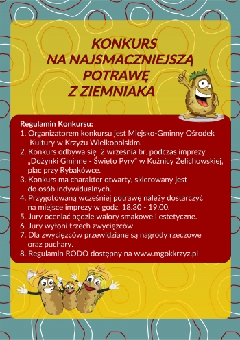 Konkurs na najsmaczniejszą potrawę z ziemniaka
Regulamin konkursu
1. Organizatorem konkursu jest Miejsko-Gminny Ośrodek Kultury w Krzyżu Wielkopolskim.
2. Konkurs odbywa się 2 września br. podczas imprezy ''Dożynki Gminne - Święto Pyry'' w Kuźnicy Żelichowskiej plac przy Rybakówce.
3. Konkurs ma charakter otwarty, skierowany jest do osób indywidualnych.
4. Przygotowaną wcześniej potrawę należy dostarczyć na miejsce imprezy w godz. 18.30 - 19.00.
5. Jury będzie oceniać walory smakowe i eststyczne.
6. Jury wyłoni trzech zwycięzców.
7. Dla zwycięzców przewidziane są nagrody rzeczowe oraz puchary.
8. Regulamin RODO dostępny na www.mgokkrzyz.pl