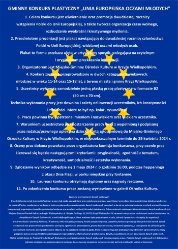 GMINNY KONKURS PLASTYCZNY „UNIA EUROPEJSKA OCZAMI MŁODYCH”

1. Celem konkursu jest uświetnienie oraz promocja dwudziestej rocznicy wstąpienia Polski do Unii Europejskiej, a także twórcza organizacja czasu wolnego, rozbudzanie wyobraźni i kreatywnego myślenia.
2. Przedmiotem jest prezentacji jest plakat nawiązujący do dwudziestej rocznicy członkostwa Polski w Unii Europejskiej, widzianej oczami młodych osób. Plakat to forma przekazu ujęta w artystyczny sposób, polegająca na czytelnym i oryginalnym przekazaniu informacji.
3. Organizatorem jest Miejsko-Gminny Ośrodek Kultury w Krzyżu Wielkopolskim.
4. Konkurs zostanie przeprowadzony w dwóch kategoriach wiekowych:
młodzież w wieku 11-14 oraz 15-18 lat, z terenu miasta i gminy Krzyż Wielkopolski.
5. Uczestnicy wykonują samodzielnie jedną płaską pracę plastyczną w formacie B2 (50 cm x 70 cm).
  Technika wykonania pracy jest dowolna i zależy od inwencji uczestników, ich kreatywności i zdolności. Może to być np. kolaż, rysunek itp.
6. Praca powinna być opatrzona imieniem i nazwiskiem oraz wiekiem uczestnika.
7. Warunkiem uczestnictwa jest dostarczenie pracy wraz z wypełnioną i podpisaną
    przez rodzica/prawnego opiekuna dziecka kartą zgłoszeniową do Miejsko-Gminnego
    Ośrodka Kultury w Krzyżu Wielkopolskim, w nieprzekraczalnym terminie do 29 kwietnia 2024 r.
8. Oceny prac dokona powołana przez organizatora komisja konkursowa, przy ocenie prac kierować się będzie następującymi kryteriami:  oryginalność,  zgodność z tematem, kreatywność, samodzielność i estetyka wykonania.
9. Ogłoszenie wyników odbędzie się 2 maja 2024 r. o godzinie 16:00, podczas happeningu z okazji Dnia Flagi, w parku miejskim przy fontannie.
10.  Laureaci konkursu otrzymają dyplomy oraz nagrody rzeczowe.
11. Po zakończeniu konkursu prace zostaną wystawione w galerii Ośrodka Kultury.










Zgoda na przetwarzanie danych osobowych
Uczestnik konkursu lub jego rodzic/opiekun prawny lub osoba upoważniona przez opiekuna prawnego, wypełniając i przesyłając kartę uczestnictwa składa oświadczenie, że zapoznał/a się z regulaminem konkursu, a także wyraża zgodę na przetwarzanie danych osobowych zawartych w karcie na potrzeby konkursu, w celach promocji konkursu oraz promocji organizatora i współorganizatorów konkursu oraz w celach realizacji ich zadań statutowych. Ochrona danych osobowych Administratorem danych osobowych jest Miejsko-Gminny Ośrodek Kultury w Krzyżu Wielkopolskim, ul. Wojska Polskiego 11, 64-761 Krzyż Wielkopolski. W sprawach związanych z tymi danymi można kontaktować się z Inspektorem Danych Osobowych, e-mail:iod@mgokkrzyz.pl. Dane osobowe będą przetwarzane w celu, zakresie i przez okres niezbędny do organizacji, przeprowadzenia i promocji konkursu. W zakresie, który nie jest ograniczony innymi przepisami prawa, uczestnicy konkursu posiadają dostęp do treści swoich danych osobowych oraz prawo do ich sprostowania, usunięcia, ograniczenia przetwarzania, prawo do przenoszenia, wniesienia sprzeciwu, a także prawo do cofnięcia zgody w dowolnym momencie jeżeli przetwarzanie odbywa się na podstawie wyrażonej zgody. Dane osobowe mogą być przekazywane podmiotom uprawnionym na mocy przepisów prawa oraz podmiotom wspomagającym organizatora w informatycznym przetwarzaniu danych, na podstawie umowy powierzenia danych osobowych. Można wnieść skargę do Prezesa Urzędu Danych Osobowych, jeżeli przetwarzanie danych osobowych narusza przepisy prawa. Podanie danych osobowych jest dobrowolne, jednakże niezbędne do przeprowadzenia konkursu. Konsekwencją niepodania tych danych może być brak możliwości udziału w konkursie.
