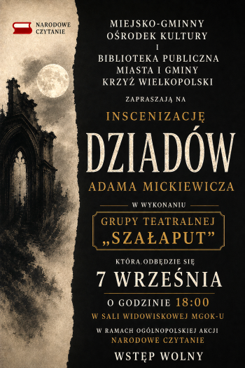 Narodowe Czytanie
Miejsko-Gminny Orodek Kultury i Biblioteka Publiczna Miasta i Gminy Krzy Wielkopolski
Zapraszaj na Inscenizacj Dziadw Adama Mickiewicza w wykonaniu Grupy Teatralnej Szaaput ktra odbdzie si 7 wrzenia o godzinie 1800 w sali widowiskowej M-GOKu
W ramach oglnopolskiej akcji Narodowe Czytanie
Wstp Wolny