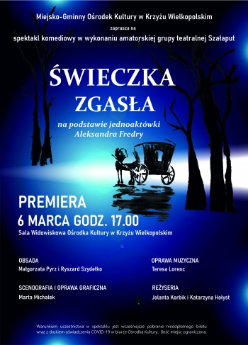 Miejsko-Gminny Ośrodek Kultury w Krzyżu Wielkopolskim
zaprasza na
spektakl komediowy w wykonaniu amatorskiej grupy teatralnej Szałaput
ŚWIECZKA ZGASŁA
na podstawie jednoaktówki
Aleksandra Fredry
PREMIERA
6 MARCA GODZ. 17.00
Sala Widowiskowa Ośrodka Kultury w Krzyżu Wielkopolskim
OBSADA
Małgorzata Pyrz i Ryszard Szydełko
OPRAWA MUZYCZNA
Teresa Lorenc
SCENOGRAFIA I OPRAWA GRAFICZNA
Marta Michałek
REŻYSERIA
Jolanta Korbik i Katarzyna Hołyst
Warunkiem uczestnictwa w spektaklu jest wcześniejsze pobranie nieodpłatnego biletu
wraz z drukiem oświadczenia COVID-19 w biurze Ośrodka Kultury.  Ilość miejsc ograniczona.