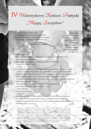 „A Ty mnie na wyspy szczęśliwe zawieź,
wiatrem łagodnym włosy jak kwiaty rozwiej, zacałuj.
Ty mnie ukołysz i uśpij, snem muzykalnym zasyp, otumań,
we śnie na wyspach szczęśliwych nie przebudź ze snu”.

                                         Konstanty Ildefons Gałczyński
Najpiękniejsze
utwory poetyckie
to wiersze o miłości.
Stąd też narodziła się
idea konkursu.
Zapraszamy autorów
do zaprezentowania
napisanych przez siebie
miłosnych strof.

Zasady konkursu:
1. Organizatorem jest Miejsko-Gminny Ośrodek Kultury w Krzyżu Wielkopolskim.
2. Konkurs ma charakter otwarty.
3. Udział mogą wziąć autorzy w następujących grupach wiekowych:
    - młodzież w wieku 13 – 18 lat
    - dorośli.
4. Warunkiem uczestnictwa jest przesłanie jednego wierszowanego utworu poetyckiego
     o tematyce miłosnej własnego autorstwa i przesłanie go pocztą tradycyjną na adres:
     Miejsko-Gminny Ośrodek Kultury, ul. Wojska Polskiego 11, 64-761 Krzyż Wielkopolski
     lub drogą elektroniczną (e-mail: izabela.przybyszewska@mgokkrzyz.pl)
     w nieprzekraczalnym terminie do 26 lutego 2025 r. wraz z wypełnioną kartą zgłoszenia
     oraz z fotografią autora wiersza.
     Karta zgłoszenia oraz regulamin dostępne na www.mgokkrzyz.pl
5. Jury weźmie pod uwagę następujące kryteria oceny:
    - walory literackie,
    - poprawność językowa,
    - kompozycja.
6. Dla najlepszych autorów przewidziane są nagrody w formie kart podarunkowych.
    O terminie wręczania nagród poinformujemy zainteresowanych telefonicznie.
7. Ewentualne pytania prosimy kierować na adres: izabela.przybyszewska@mgokkrzyz.pl
    lub telefonicznie: 67 25 64 139.

Zgłaszając się do konkursu, uczestnik oświadcza, że jest autorem nadesłanego tekstu oraz że wyraża zgodę
na nieodpłatną publikację tekstu w materiałach związanych z konkursem na różnorodnych polach eksploatacyjnych.
Wysyłając zgłoszenie, pełnoletni uczestnik lub opiekun prawny uczestnika niepełnoletniego oświadcza,
że wyraża zgodę na publikowanie danych osobowych, w tym zdjęcie autora wiersza, w materiałach związanych z konkursem.
Zgodnie z art.13 ust. 1 Rozporządzenia Parlamentu Europejskiego i Rady (UE) 2016/679 z dnia 27 kwietnia 2016 roku
w sprawie ochrony osób fizycznych w związku z przetwarzaniem danych osobowych i w sprawie swobodnego przepływu
takich danych oraz uchylenia dyrektywy 95/46/WE (zwane dalej RODO) informujemy, że Administratorem danych
osobowych jest Miejsko-Gminny Ośrodek Kultury w Krzyżu Wielkopolskim, ul. Wojska Polskiego 11, 64-761 Krzyż Wielkopolski.
W sprawach związanych z tymi danymi, można kontaktować się z Inspektorem Ochrony Danych, e-mail: iod@mgokkrzyz.pl.
Informacje szczegółowe znajdują się na stronie internetowej www.mgokkrzyz.pl w zakładce RODO.
