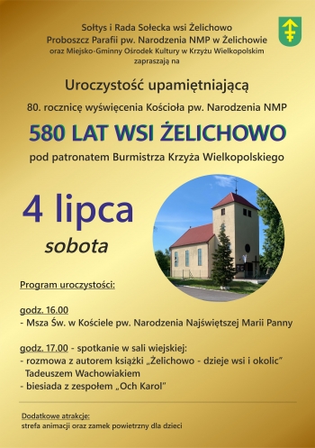Sotys i Rada Soecka wsi elichowo
Proboszcz Parafii pw NMP w elichowie oraz Miejsko-Gminny Orodek Kultury w Krzyu Wielkopolskim zapraszaj na Uroczysto upamitniajc 80 Rocznic wywicenia Kocioa pw Narodzenia NMP
580 lat wsi elichowo pod patronatem Burmistrza Krzya Wielkopolskiego
4 lipca sobota
Program uroczystoci
1600 Msza wita w Kociele pw Narodzenia Najwitszej Maryi Panny
godz 1700  spotkanie w Sali wiejskiej
- rozmowa z autorem ksiki elichowo  dzieje wsi i okolic Tadeuszem Wachowiakiem
- biesiada z zespoem Och Karol
Dodatkowe atrakcje strefa animacji oraz zamek powietrzny dla dzieci
