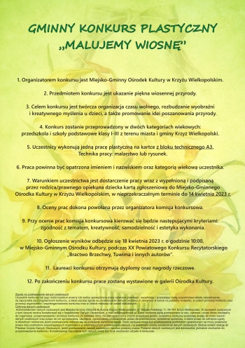 GMINNY KONKURS PLASTYCZNY
MALUJEMY WIOSNĘ


1. Organizatorem konkursu jest Miejsko-Gminny Ośrodek Kultury w Krzyżu Wielkopolskim.

2. Przedmiotem konkursu jest ukazanie piękna wiosennej przyrody.

3. Celem konkursu jest twórcza organizacja czasu wolnego, rozbudzanie wyobraźni
    i kreatywnego myślenia u dzieci, a także promowanie idei poszanowania przyrody.

4. Konkurs zostanie przeprowadzony w dwóch kategoriach wiekowych:
przedszkola i szkoły podstawowe klasy I-III z terenu miasta i gminy Krzyż Wielkopolski.

5. Uczestnicy wykonują jedną pracę plastyczną na kartce z bloku technicznego A3.
    Technika pracy: malarstwo lub rysunek.

6. Praca powinna być opatrzona imieniem i nazwiskiem oraz kategorią wiekową uczestnika.

7. Warunkiem uczestnictwa jest dostarczenie pracy wraz z wypełnioną i podpisaną
    przez rodzica/prawnego opiekuna dziecka kartą zgłoszeniową do Miejsko-Gminnego
    Ośrodka Kultury w Krzyżu Wielkopolskim, w nieprzekraczalnym terminie do 14 kwietnia 2023 r.

8. Oceny prac dokona powołana przez organizatora komisja konkursowa.

9. Przy ocenie prac komisja konkursowa kierować się będzie następującymi kryteriami:
    zgodność z tematem, kreatywność, samodzielność i estetyka wykonania.

10. Ogłoszenie wyników odbędzie się 18 kwietnia 2023 r. o godzinie 10:00,
     w Miejsko-Gminnym Ośrodku Kultury, podczas XX Powiatowego Konkursu Recytatorskiego
„Bractwo Brzechwy, Tuwima i innych autorów”.

11.  Laureaci konkursu otrzymają dyplomy oraz nagrody rzeczowe.

12. Po zakończeniu konkursu prace zostaną wystawione w galerii Ośrodka Kultury.

Zgoda na przetwarzanie danych osobowych
Uczestnik konkursu lub jego rodzic/opiekun prawny lub osoba upoważniona przez opiekuna prawnego, wypełniając i przesyłając kartę uczestnictwa składa oświadczenie,
że zapoznał/a się z regulaminem konkursu, a także wyraża zgodę na przetwarzanie danych osobowych zawartych w karcie na potrzeby konkursu, w celach promocji konkursu oraz
promocji organizatora i współorganizatorów konkursu oraz w celach realizacji ich zadań statutowych.
Ochrona danych osobowych
 Administratorem danych osobowych jest Miejsko-Gminny Ośrodek Kultury w Krzyżu Wielkopolskim, ul. Wojska Polskiego 11, 64-761 Krzyż Wielkopolski. W sprawach związanych
z tymi danymi można kontaktować się z Inspektorem Danych Osobowych, e-mail:iod@mgokkrzyz.pl. Dane osobowe będą przetwarzane w celu, zakresie i przez okres niezbędny
do organizacji, przeprowadzenia i promocji konkursu. W zakresie, który nie jest ograniczony innymi przepisami prawa, uczestnicy konkursu posiadają dostęp do treści swoich
danych osobowych oraz prawo do ich sprostowania, usunięcia, ograniczenia przetwarzania, prawo do przenoszenia, wniesienia sprzeciwu, a także prawo do cofnięcia zgody
w dowolnym momencie jeżeli przetwarzanie odbywa się na podstawie wyrażonej zgody. Dane osobowe mogą być przekazywane podmiotom uprawnionym na mocy przepisów
prawa oraz podmiotom wspomagającym organizatora w informatycznym przetwarzaniu danych, na podstawie umowy powierzenia danych osobowych. Można wnieść skargę do
Prezesa Urzędu Danych Osobowych, jeżeli przetwarzanie danych osobowych narusza przepisy prawa. Podanie danych osobowych jest dobrowolne, jednakże niezbędne do
przeprowadzenia konkursu. Konsekwencją niepodania tych danych może być brak możliwości udziału w konkursie.