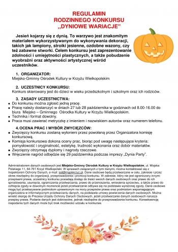 REGULAMIN
RODZINNEGO KONKURSU 
                              ,,DYNIOWE WARIACJE”

Jesień kojarzy się z dynią. To warzywo jest znakomitym materiałem wykorzystywanym do wykonywania dekoracji, takich jak lampiony, stroiki jesienne, ozdobne wazony, czy też zabawne stworki. Celem konkursu jest zaprezentowanie zdolności i umiejętności plastycznych, a także pobudzenie wyobraźni oraz aktywności artystycznej wśród uczestników.

1.  ORGANIZATOR:
Miejsko-Gminny Ośrodek Kultury w Krzyżu Wielkopolskim.

2.  UCZESTNICY KONKURSU:
Konkurs skierowany jest do dzieci w wieku przedszkolnym i szkolnym oraz ich rodziców.

3.  ZASADY UCZESTNICTWA:
	Do konkursu można zgłosić jedną pracę.
	Pracę należy dostarczyć w dniach 27 lub 28 października w godzinach od 8.00-16.00 do biura  Miejsko – Gminnego  Ośrodka Kultury w Krzyżu Wielkopolskim.
	Technika i format dowolny.
	Praca musi zawierać metryczkę z imieniem i nazwiskiem autorów oraz numerem telefonu.

4.	OCENA PRAC I WYBÓR ZWYCIĘZCÓW:
	Zwycięzcy konkursu zostaną wyłonieni przez powołaną przez Organizatora komisję 	konkursową.
	Komisja konkursowa dokona oceny prac, biorąc pod uwagę następujące kryteria: 	pomysłowość i oryginalność, estetykę, trudność wykonania oraz dobór materiałów.
	Zwycięzcy otrzymają dyplomy i nagrody rzeczowe.
	Wręczenie nagród odbędzie się 29 października podczas imprezy „Dynia Party”.


Administratorem danych osobowych jest Miejsko-Gminny Ośrodek Kultury w Krzyżu Wielkopolskim, ul. Wojska Polskiego 11, 64-761 Krzyż Wielkopolski. W sprawach związanych z tymi danymi, można kontaktować się z Inspektorem Ochrony Danych, e-mail: iod@mgokkrzyz.pl. Dane osobowe będą przetwarzane w celu, zakresie i przez okres niezbędny do organizacji, przeprowadzenia i promocji konkursu. W zakresie, który nie jest ograniczony innymi przepisami prawa, uczestnicy konkursu posiadają dostęp do treści swoich danych osobowych oraz prawo do ich sprostowania, usunięcia, ograniczenia przetwarzania, prawo do przenoszenia, wniesienia sprzeciwu, a także prawo do cofnięcia zgody w dowolnym momencie jeżeli przetwarzanie odbywa się na podstawie wyrażonej zgody. Dane osobowe mogą być przekazywane podmiotom uprawnionym na mocy przepisów prawa oraz podmiotom wspomagającym organizatora w informatycznym przetwarzaniu danych, na podstawie umowy powierzenia danych osobowych. Można wnieść skargę do Prezesa Urzędu Ochrony Danych Osobowych, jeżeli przetwarzanie danych osobowych narusza przepisy prawa. Podanie danych jest dobrowolne, jednak niezbędne do przeprowadzenia konkursu. Konsekwencją niepodania tych danych może być brak możliwości udziału w konkursie.



