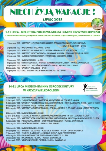 NIECH YJ WAKACJE 
LIPIEC 2025
1-11 LIPCA - BIBLIOTEKA PUBLICZNA MIASTA I GMINY KRZY WIELKOPOLSKI
Z UWAGI NA OGRANICZON LICZB MIEJSC W BIBLIOTECE NA WSZYSTKIE ZAJCIA OBOWIZUJ ZAPISY DO DNIA 24 CZERWCA
10 lipca godz  1100 - WARSZTATY MYDLARSKIE - BPMiG
11 lipca godz 1100 - KOLEJ NA DZIECI KOLEJE WIELKOPOLSKIE Sp z oo - BPMiG
      1 lipca godz 1100 - WARSZTATY LILO I STICH Z KLOCKAMI LEGO PROWADZI BRICK 4 KIDZ - WIEK DZIECKA 5
                                                                                                                               - KOSZT 30 Z OD OSOBY - BPMIiG
2 lipca godz 1100 - MAY BANKIER - WIELKA GRA - BPMiG
    4 lipca godz 1100 - ZAJCIA Z PIERWSZEJ POMOCY Z RATOWNIKIEM MEDYCZNYM - BPMiG
    8 lipca godz 1100 - CROSSFIT DLA DZIECI Z KRZYSKIM KLUBEM SPORTOWYM JOKER -  PARK im JANA PAWA II
9 lipca godz 1100 - WARSZTATY Z NADLENICTWEM KRZY - WIECE Z WZY PSZCZELEJ - BPMiG
3 lipca godz 1100 - WARSZTATY KULINARNE BEATY - PIZZERKI - BPMiG - KOSZT 16 Z OD OSOBY
3 lipca godz 1300 - WARSZTATY KREATYWNE BEATY - FARBOWANIE KOSZULEK - BPMiG - KOSZT 16 Z OD OSOBY
   7 lipca godz 1100 - BAJKOWY PORANEK - M-GOK

14-31 LIPCA MIEJSKO-GMINNY ORODEK KULTURY
W KRZYU WIELKOPOLSKIM

22 lipca godz 1530 - SKRZYDLATE INSPIRACJE Z DROGOWSKAZOWYMI ANIOAMI - M-GOK - ZAPISY DO 18 LIPCA
23 lipca godz 1100 - WARSZTATY KORALIKOWE BRELOKI I BRANSOLETKI Z MILEN SUCHECK - M-GOK - ZAPISY DO 21 LIPCA

      14 lipca godz 1100 - BAJKOWY PORANEK - M-GOK
15 lipca godz 1200 - ZAJCIA TEATRALNE Z AMATORSK GRUP TEATRALN SZAAPUT - M-GOK
     17 lipca godz 1100 - RYSOWANIE KRED - PARK im JANA PAWA II
     18 lipca godz 1100 - WARSZTATY MYDLARSKIE Z DOROT OPISK - KOSZT 20 Z OD OSOBY - M-GOK - ZAPISY DO 15 LIPCA
    21 lipca godz 1100 - BAJKOWY PORANEK - M-GOK
29 lipca godz 1100 - WARSZTATY DECOUPAGE  - KOSZT 25 Z OD OSOBY - M-GOK - ZAPISY DO 24 LIPCA
                             -
16 lipca godz 1100 - WARSZTATY PSZCZELARSKIE Z NADLENICTWEM KRZY - DOMKI DLA OWADW - M-GOK - ZAPISY DO 14 LIPCA
24 lipca godz 1100 - PREWENCJA NA WESOO - SPOTKANIE Z POLICJANTEM - PARK im JANA PAWA II
25 lipca godz 1100 - PODWRKOWE ZABAWY - PARK im JANA PAWA II

29 lipca godz 1600 - TEATRZYK DLA DZIECI PT LEGENDA O SMOKU - PARK PRZY FONTANNIE
30 lipca godz 1100 - KOLOROWE WAKACYJNE TORBY - M-GOK - ZAPISY DO 25 LIPCA
31 lipca godz 1100 - MALOWANIE NA FOLII XXL - PARK im JANA PAWA II
28 lipca godz 1100 - BAJKOWY PORANEK - M-GOK
31 lipca godz 1500 - WAKACYJNY KONKURS PIOSENKI - PARK im JANA PAWA II

-- 