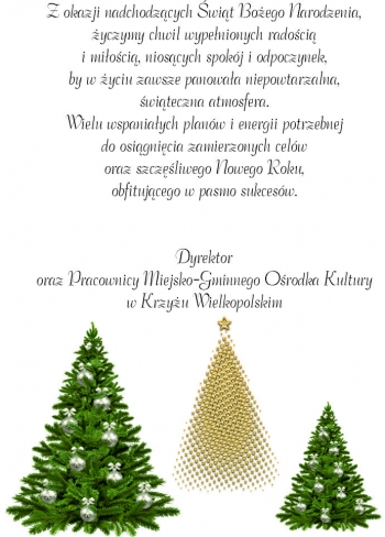 Z okazji nadchodzących świąt bożego narodzenia, życzymy chwil wypełnionych radością i miłością, niosących spokój i odpoczynek, by w życiu zawsze panowała niepowtarzalna, świąteczna atmosfera. 
Wielu wspaniałych planów i energii potrzebnej do osiągnięcia zamierzonych celów oraz szczęśliwego nowego roku, obfitującego w pasmo pasmo sukcesów.
Dyrektor oraz pracownicy M-GOK w Krzyżu Wielkopolskim