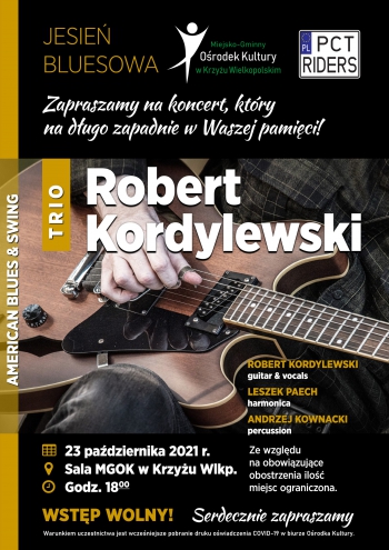 Jesień bluesowa
Miejsko-Gminny Ośrodek Kultury w Krzyżu Wielkopolskim, Stowarzyszenie Motocyklistów PCT Riders.
Zapraszamy na koncert, który na długo zapadnie w Waszej pamięci.
Trio Robert Kordylewski
American Blues & Swing
Robert Kordylewski (guitar&vocals)`
Leszek Paech (harmonica)
Andrzej Kownacki (percussion)
23 października 2021 r., sala MGOK w Krzyżu Wlkp. godz. 18.00
Wstęp wolny. Serdecznie zapraszamy. 
Ze względu na obowiązujące obostrzenia ilość miejsc ograniczona. Warunkiem uczestnictwa jest wcześniejsze pobranie druku oświadczenia COVID-19 w biurze Ośrodka Kultury.