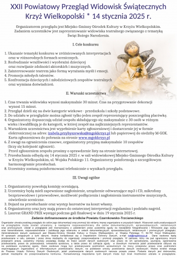 XXII Powiatowy Przegląd Widowisk Świątecznych
Krzyż Wielkopolski * 14 stycznia 2025 r.

 Organizatorem przeglądu jest Miejsko-Gminny Ośrodek Kultury w Krzyżu Wielkopolskim.
            Zadaniem uczestników jest zaprezentowanie widowiska teatralnego związanego z tematyką
                                                                            Świąt Bożego Narodzenia.

                                                                                  I. Cele konkursu

1. Ukazanie tematyki konkursu w zróżnicowanych interpretacjach
     oraz w różnorodnych formach scenicznych.
2. Rozbudzanie wrażliwości i wyobraźni dziecięcej
     oraz rozwijanie zdolności aktorskich i muzycznych.
3. Zainteresowanie teatrem jako formą wyrażania myśli i emocji.
4. Promocja młodych talentów.
5. Konfrontacja dziecięcych i młodzieżowych zespołów teatralnych
     oraz wymiana doświadczeń.

                                                                          II. Warunki uczestnictwa

1. Czas trwania widowiska wynosi maksymalnie 30 minut. Czas na przygotowanie dekoracji
     wynosi 15 minut.
2. Przegląd dzieli się na dwie kategorie wiekowe - przedszkola i szkoły podstawowe.
3. Do udziału w przeglądzie można zgłosić tylko jeden zespół reprezentujący poszczególną placówkę.
4. Organizatorzy dopuszczają udział zespołu składającego się maksymalnie z 30 osób w różnym
    wieku i kwalifikują je do kategorii, w której zespół ma najliczniejszych reprezentantów.
5. Warunkiem uczestnictwa jest wypełnienie karty zgłoszeniowej i dostarczenie jej w formie
     elektronicznej na adres: izabela.przybyszewska@mgokkrzyz.pl lub papierowej do siedziby M-GOK.
     Karta zgłoszeniowa do pobrania na stronie www.mgokkrzyz.pl
6. Z uwagi na ograniczenia czasowe, organizatorzy przyjmą maksymalnie 10 zespołów
    (liczy się kolejność zgłoszeń).
     Przed zgłoszeniem zespołu prosimy o sprawdzenie listy na stronie internetowej.
7. Przesłuchania odbędą się 14 stycznia 2025 r. w sali widowiskowej Miejsko-Gminnego Ośrodka Kultury
     w Krzyżu Wielkopolskim, ul. Wojska Polskiego 11. Organizatorzy poinformują o szczegółowym
     harmonogramie przesłuchań.
8. Uczestnicy zostaną poinformowani telefonicznie o wynikach przeglądu.

                                                                                  III. Uwagi ogólne

1. Organizatorzy powołują komisję oceniającą.
2. Uczestnicy będą mieli zapewnione nagłośnienie, urządzenie odtwarzające mp3 i CD, mikrofony
     bezprzewodowe i przewodowe, możliwość podłączenia i nagłośnienia instrumentów muzycznych,
     oświetlenie sceniczne.
3. Dojazd na przesłuchanie oraz występ laureatów na koszt własny.
4. Organizatorzy oraz jury mają prawo do ostatecznej interpretacji regulaminu i podziału nagród.
5. Laureat GRAND PRIX wystąpi podczas gali finałowej w dniu 19 stycznia 2025 r.

   Zadanie dofinansowane ze środków Powiatu Czarnkowsko-Trzcianeckiego
Organizator utrwala przebieg przeglądu do celów jego dokumentacji oraz promocji lub reklamy imprez organizatora w przyszłych latach. Wizerunek osób przebywających 
na przeglądzie może zostać utrwalony, a następnie rozpowszechniany dla celów dokumentacyjnych, sprawozdawczych, reklamowych
oraz promocyjnych. Udział w przeglądzie jest równoznaczny z udzieleniem przez uczestnika zgody na nieodpłatne fotografowanie i filmowanie jego osoby
oraz transmitowanie, rozpowszechnianie i publikację jego wizerunku w celach dokumentacyjnych, sprawozdawczych, reklamowych i promocyjnych przeglądu.
Administratorem danych osobowych jest Miejsko-Gminny Ośrodek Kultury w Krzyżu Wielkopolskim, ul. Wojska Polskiego 11, 64-761 Krzyż Wielkopolski.
W sprawach związanych z tymi danymi, można kontaktować się z Inspektorem Ochrony Danych, e-mail iod@mgokkrzyz.pl . Dane osobowe będą
przetwarzane w celu, zakresie i przez okres niezbędny do organizacji, przeprowadzenia i promocji przeglądu. W zakresie, który nie jest ograniczony innymi
przepisami prawa, uczestnicy imprezy posiadają dostęp do treści swoich danych osobowych oraz prawo do ich sprostowania, usunięcia, ograniczenia
przetwarzania, prawo do przenoszenia, wniesienia sprzeciwu, a także prawo do cofnięcia zgody  w dowolnym momencie jeżeli przetwarzanie odbywa się
na podstawie wyrażonej zgody. Dane osobowe mogą być przekazywane podmiotom uprawnionym na mocy przepisów prawa oraz podmiotem
wspomagającym organizatora w informatycznym przetwarzaniu danych, na podstawie umowy powierzenia danych osobowych. Można wnieść skargę
do Prezesa Urzędu Ochrony Danych Osobowych, jeżeli przetwarzanie danych osobowych narusza przepis prawa. Podanie danych jest dobrowolne,
jednak niezbędne do przeprowadzenia konkursu. Konsekwencją niepodania tych danych może być brak możliwości udziału w przeglądzie.
